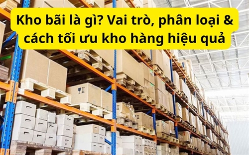 Kho bãi là gì? Vai trò, phân loại & cách tối ưu kho hàng hiệu quả