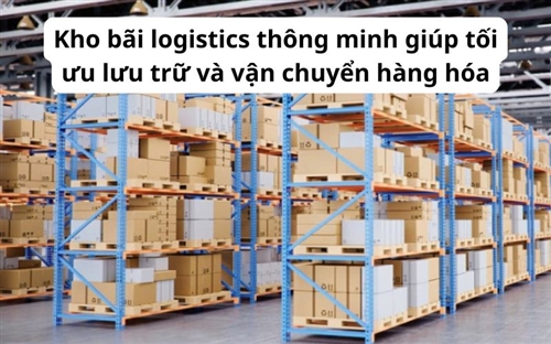 Kho bãi logistics thông minh giúp tối ưu lưu trữ và vận chuyển hàng hóa