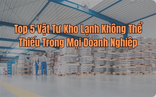 Top 5 Vật Tư Kho Lạnh Không Thể Thiếu Trong Mọi Doanh Nghiệp